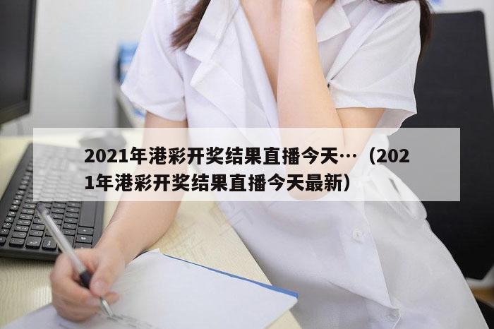 2021年港彩开奖结果直播今天…（2021年港彩开奖结果直播今天最新）